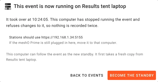 On the old main computer, a dialog over the dashboard. This event is now running on Results tent laptop. It took over at 10:24:05. This computer has stopped running the event and refuses changes to it, so nothing is recorded twice. Stations should use https://192.168.1.34:5155. If the meshO Prime is still plugged in here, move it to that computer. This computer can follow the event as the new standby. It first takes a fresh copy from Results tent laptop. Buttons Back to events and Become the standby.